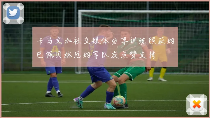 卡马文加社交媒体分享训练照获姆巴佩贝林厄姆等队友点赞支持