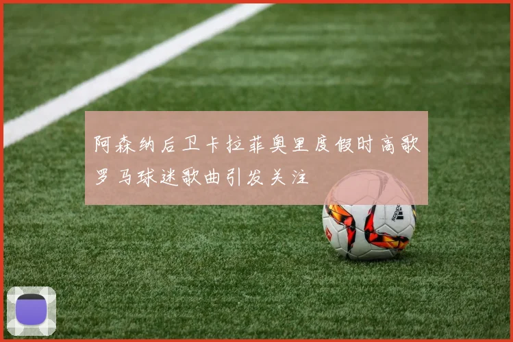 阿森纳后卫卡拉菲奥里度假时高歌罗马球迷歌曲引发关注