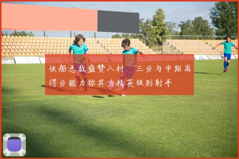 快船总裁盛赞八村塁三分与中距离得分能力称其为精英级别射手