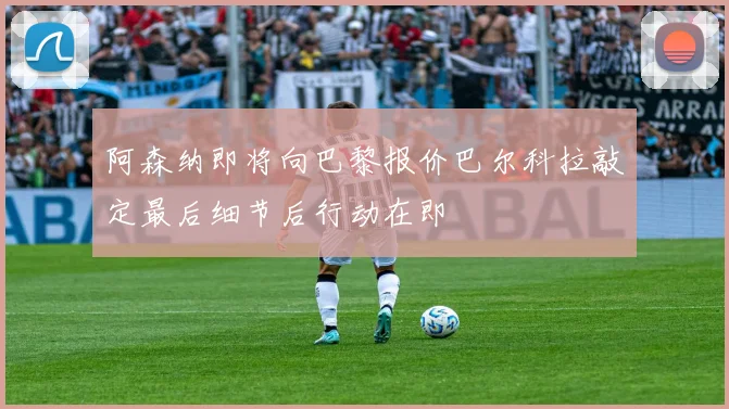 阿森纳即将向巴黎报价巴尔科拉敲定最后细节后行动在即