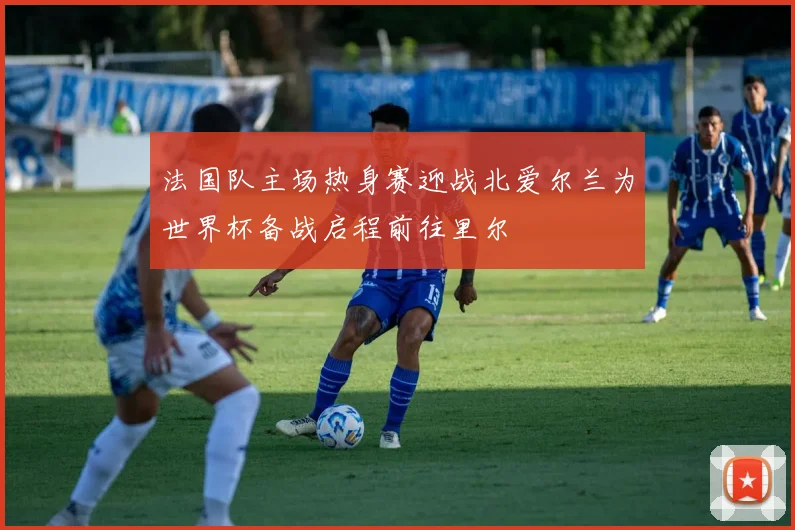 法国队主场热身赛迎战北爱尔兰为世界杯备战启程前往里尔