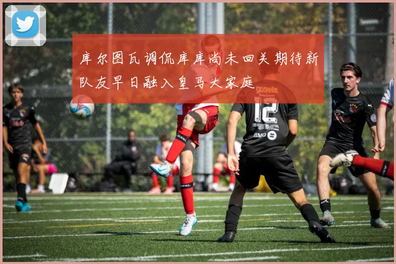 库尔图瓦调侃库库尚未回关期待新队友早日融入皇马大家庭