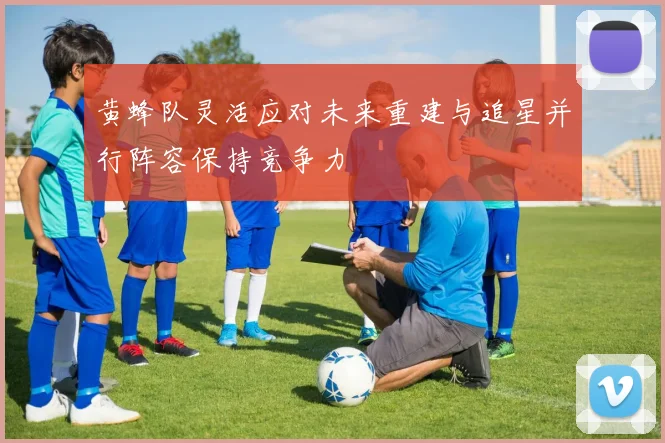 黄蜂队灵活应对未来重建与追星并行阵容保持竞争力