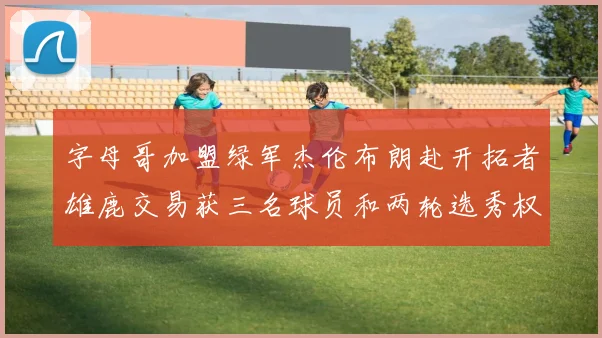 字母哥加盟绿军杰伦布朗赴开拓者雄鹿交易获三名球员和两轮选秀权