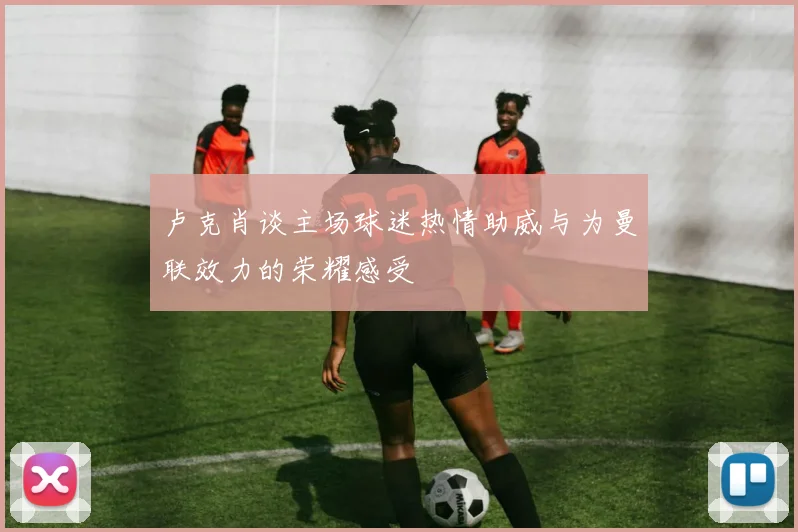 卢克肖谈主场球迷热情助威与为曼联效力的荣耀感受