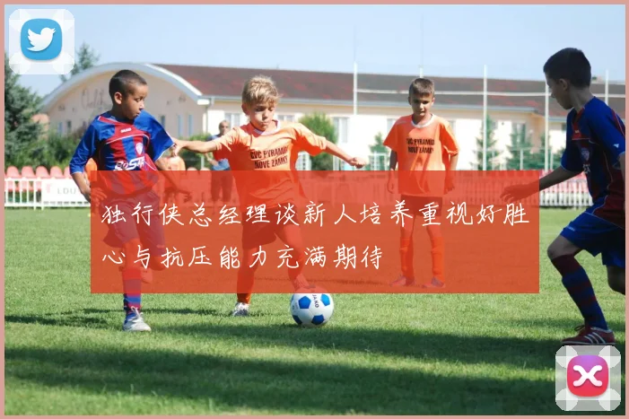 独行侠总经理谈新人培养重视好胜心与抗压能力充满期待