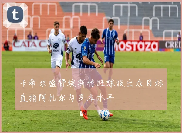 卡希尔盛赞埃斯特旺球技出众目标直指阿扎尔与罗本水平