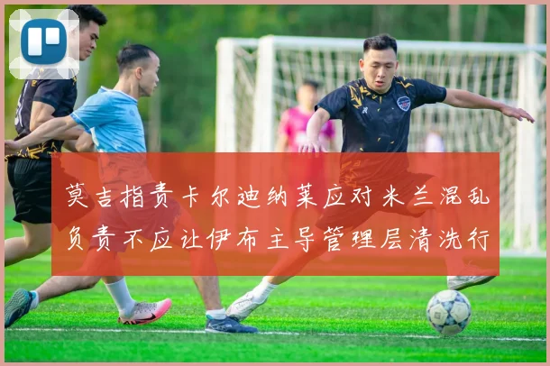 莫吉指责卡尔迪纳莱应对米兰混乱负责不应让伊布主导管理层清洗行动