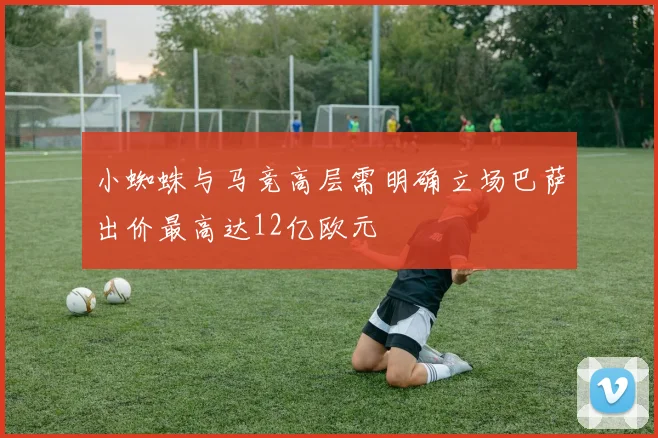 小蜘蛛与马竞高层需明确立场巴萨出价最高达12亿欧元