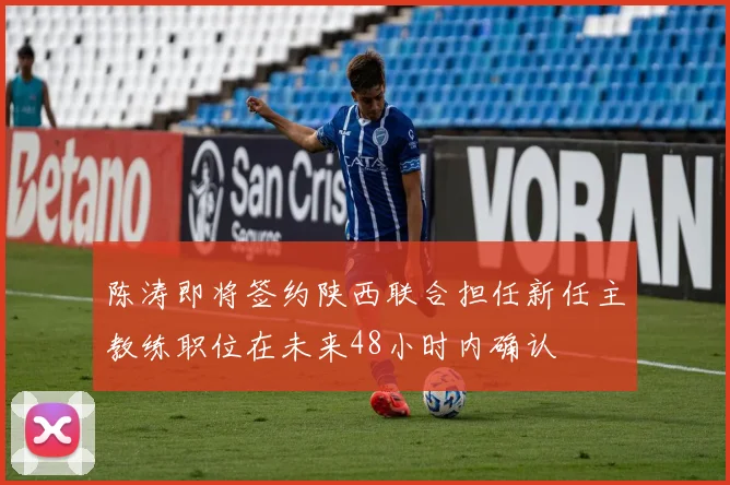 陈涛即将签约陕西联合担任新任主教练职位在未来48小时内确认