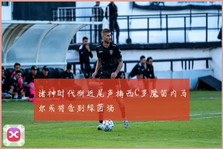 诸神时代渐近尾声梅西C罗魔笛内马尔或将告别绿茵场