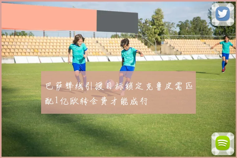 巴萨锋线引援目标锁定克鲁皮需匹配1亿欧转会费才能成行