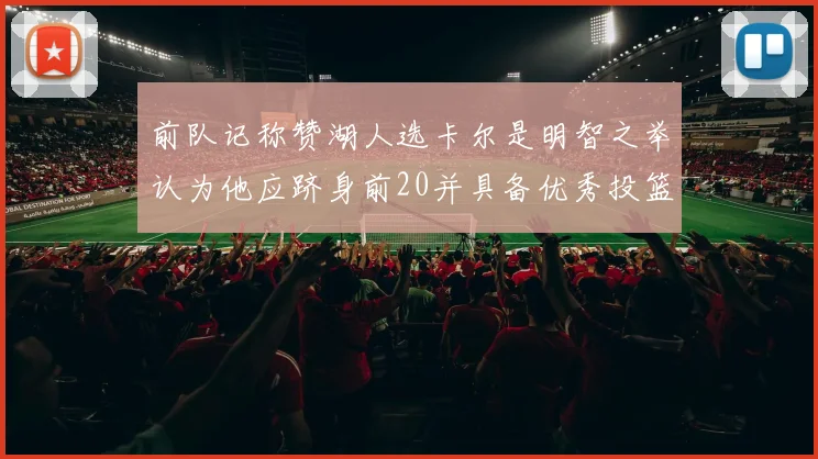 前队记称赞湖人选卡尔是明智之举认为他应跻身前20并具备优秀投篮和防守能力