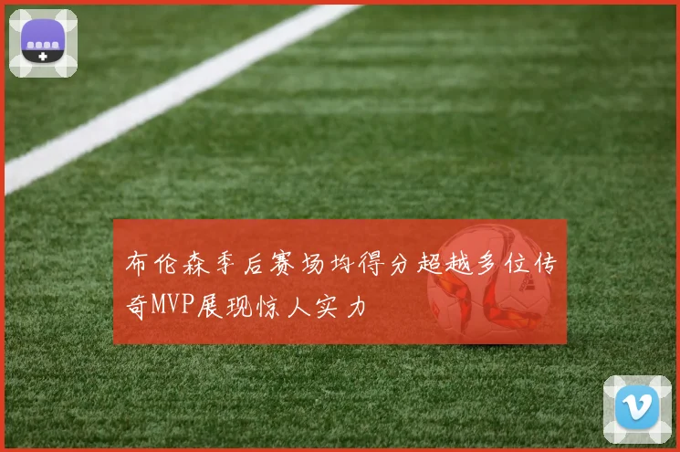 布伦森季后赛场均得分超越多位传奇MVP展现惊人实力