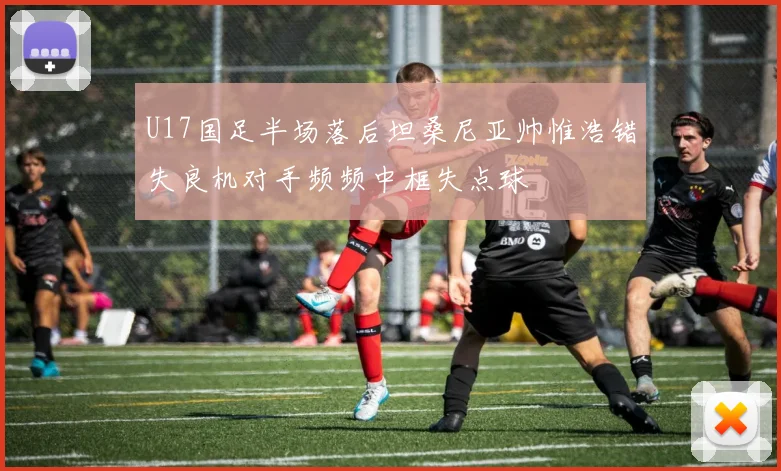 U17国足半场落后坦桑尼亚帅惟浩错失良机对手频频中框失点球